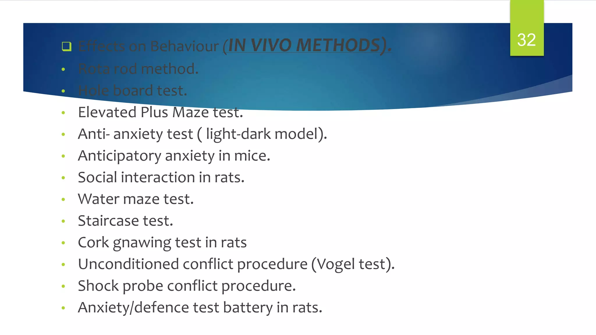  Effects on Behaviour (IN VIVO METHODS).
• Rota rod method.
• Hole board test.
• Elevated Plus Maze test.
• Anti- anxiety test ( light-dark model).
• Anticipatory anxiety in mice.
• Social interaction in rats.
• Water maze test.
• Staircase test.
• Cork gnawing test in rats
• Unconditioned conflict procedure (Vogel test).
• Shock probe conflict procedure.
• Anxiety/defence test battery in rats.
32
 