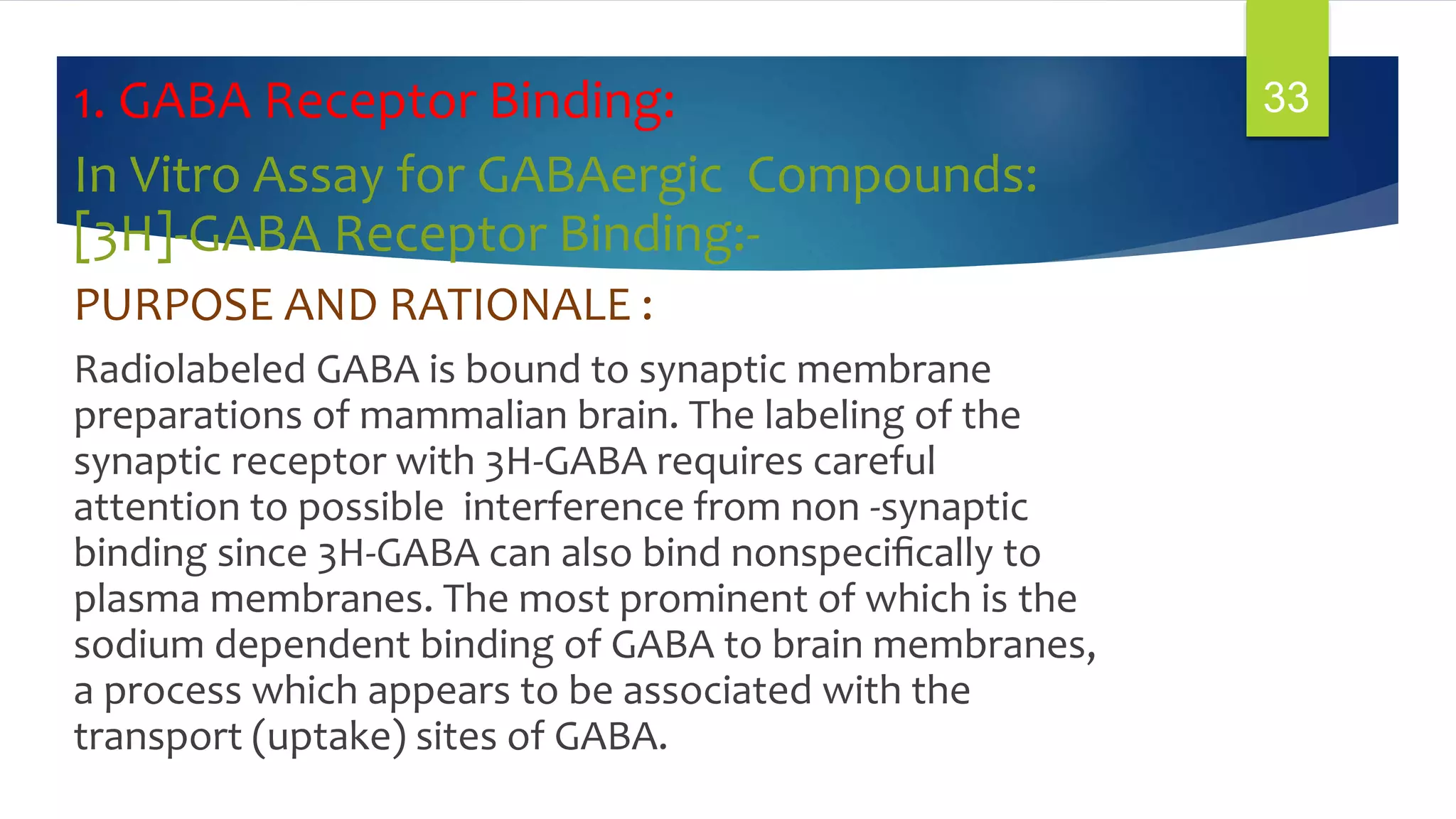 1. GABA Receptor Binding:
In Vitro Assay for GABAergic Compounds:
[3H]-GABA Receptor Binding:-
PURPOSE AND RATIONALE :
Radiolabeled GABA is bound to synaptic membrane
preparations of mammalian brain. The labeling of the
synaptic receptor with 3H-GABA requires careful
attention to possible interference from non -synaptic
binding since 3H-GABA can also bind nonspeciﬁcally to
plasma membranes. The most prominent of which is the
sodium dependent binding of GABA to brain membranes,
a process which appears to be associated with the
transport (uptake) sites of GABA.
33
 