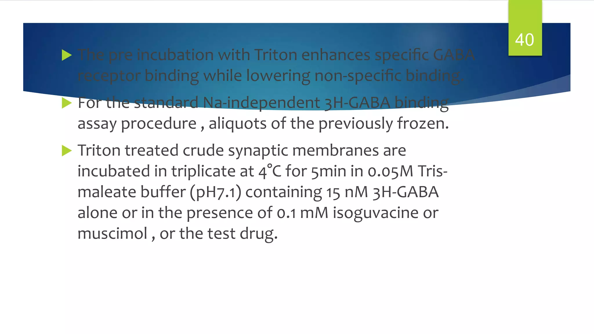  The pre incubation with Triton enhances speciﬁc GABA
receptor binding while lowering non-speciﬁc binding.
 For the standard Na-independent 3H-GABA binding
assay procedure , aliquots of the previously frozen.
 Triton treated crude synaptic membranes are
incubated in triplicate at 4°C for 5min in 0.05M Tris-
maleate buffer (pH7.1) containing 15 nM 3H-GABA
alone or in the presence of 0.1 mM isoguvacine or
muscimol , or the test drug.
40
 