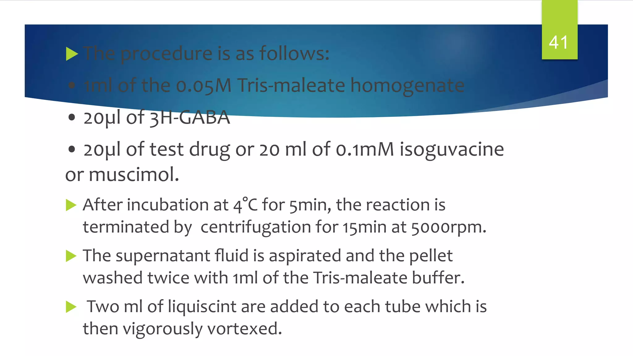  The procedure is as follows:
• 1ml of the 0.05M Tris-maleate homogenate
• 20µl of 3H-GABA
• 20µl of test drug or 20 ml of 0.1mM isoguvacine
or muscimol.
 After incubation at 4°C for 5min, the reaction is
terminated by centrifugation for 15min at 5000rpm.
 The supernatant ﬂuid is aspirated and the pellet
washed twice with 1ml of the Tris-maleate buffer.
 Two ml of liquiscint are added to each tube which is
then vigorously vortexed.
41
 