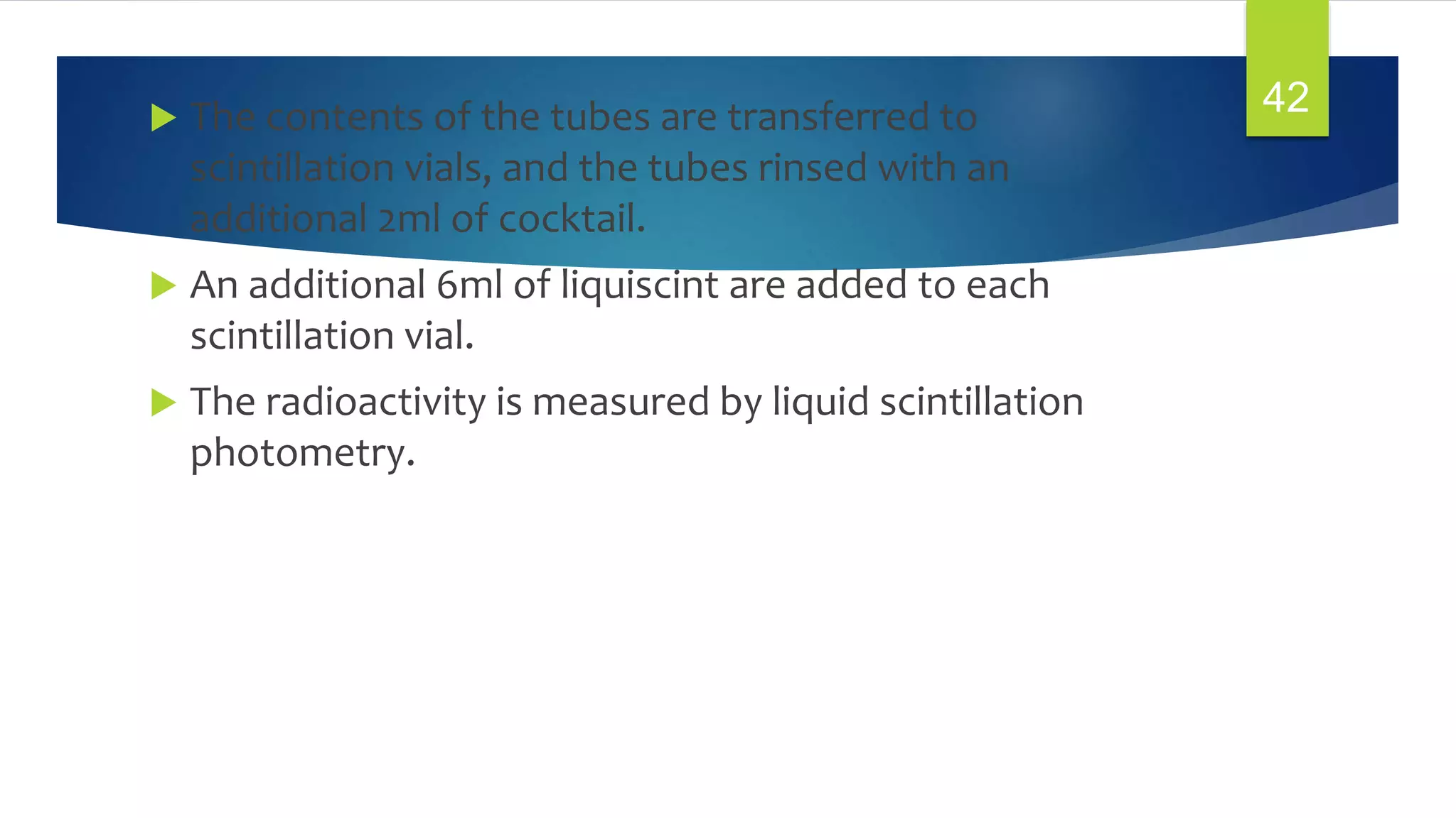  The contents of the tubes are transferred to
scintillation vials, and the tubes rinsed with an
additional 2ml of cocktail.
 An additional 6ml of liquiscint are added to each
scintillation vial.
 The radioactivity is measured by liquid scintillation
photometry.
42
 
