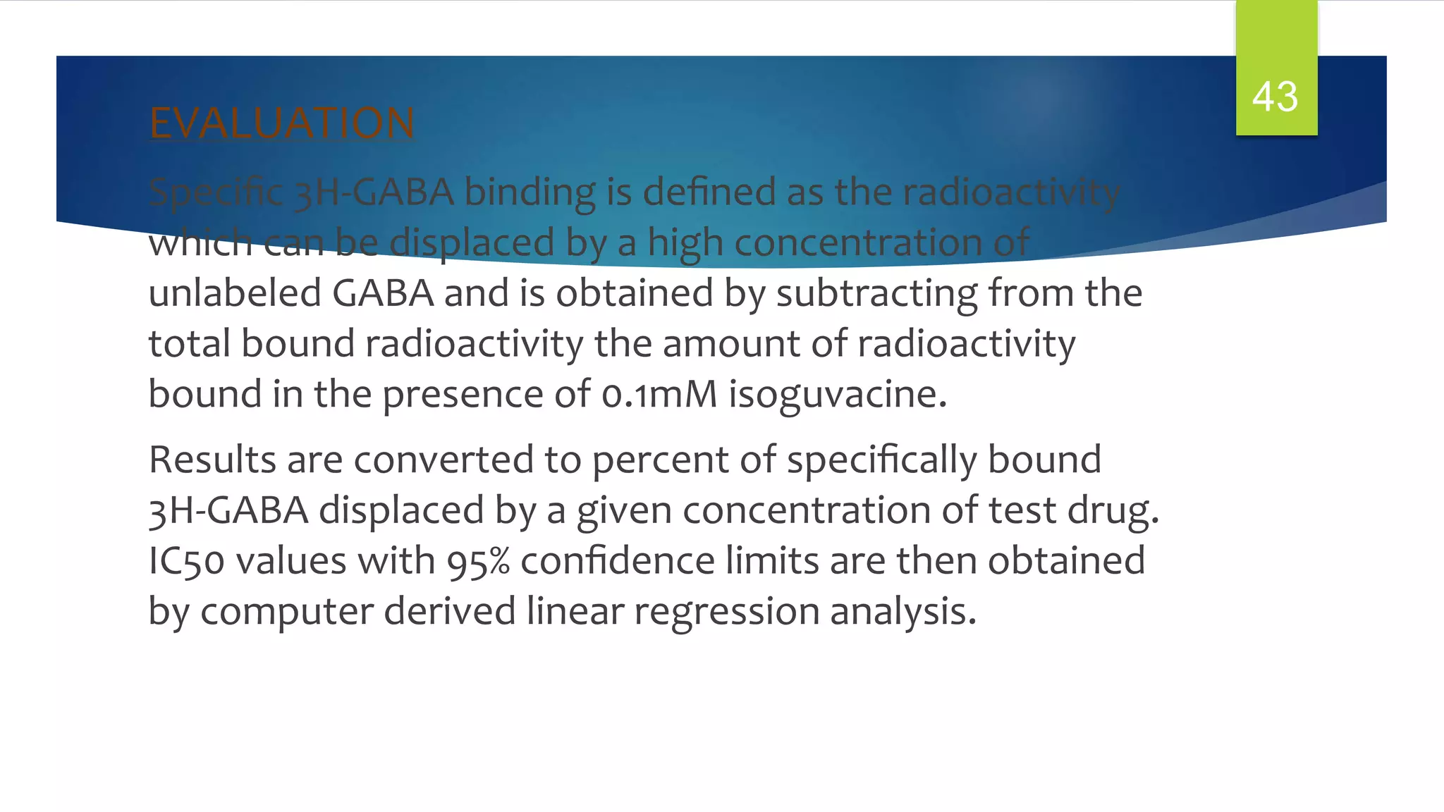 EVALUATION
Speciﬁc 3H-GABA binding is deﬁned as the radioactivity
which can be displaced by a high concentration of
unlabeled GABA and is obtained by subtracting from the
total bound radioactivity the amount of radioactivity
bound in the presence of 0.1mM isoguvacine.
Results are converted to percent of speciﬁcally bound
3H-GABA displaced by a given concentration of test drug.
IC50 values with 95% conﬁdence limits are then obtained
by computer derived linear regression analysis.
43
 