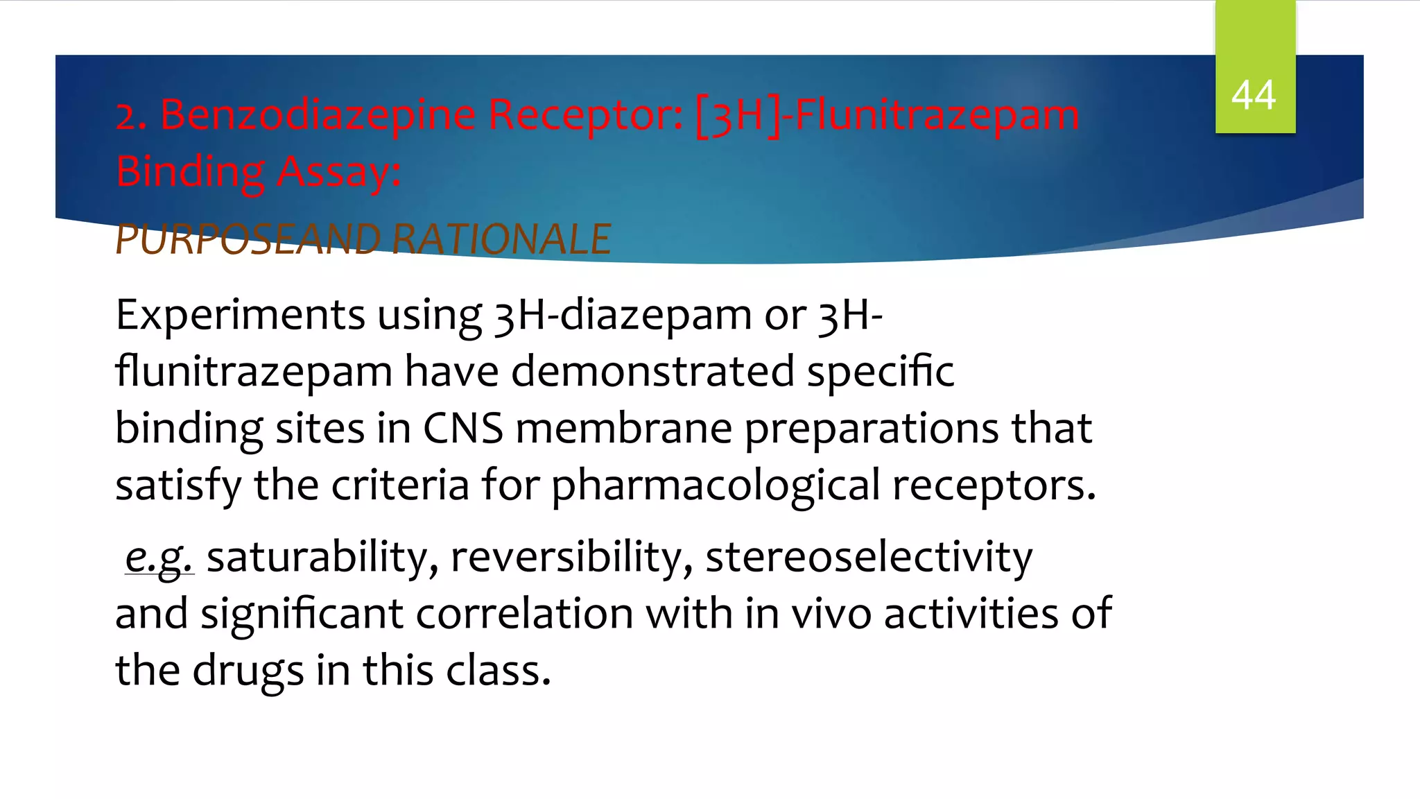 2. Benzodiazepine Receptor: [3H]-Flunitrazepam
Binding Assay:
PURPOSEAND RATIONALE
Experiments using 3H-diazepam or 3H-
ﬂunitrazepam have demonstrated speciﬁc
binding sites in CNS membrane preparations that
satisfy the criteria for pharmacological receptors.
e.g. saturability, reversibility, stereoselectivity
and signiﬁcant correlation with in vivo activities of
the drugs in this class.
44
 