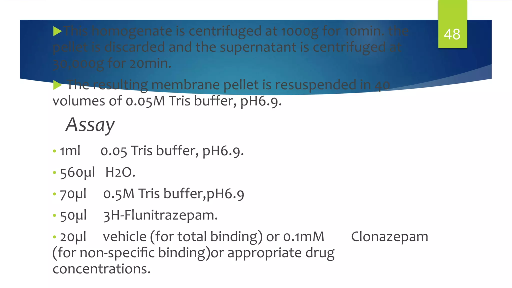 This homogenate is centrifuged at 1000g for 10min. the
pellet is discarded and the supernatant is centrifuged at
30,000g for 20min.
 The resulting membrane pellet is resuspended in 40
volumes of 0.05M Tris buffer, pH6.9.
Assay
• 1ml 0.05 Tris buffer, pH6.9.
• 560µl H2O.
• 70µl 0.5M Tris buffer,pH6.9
• 50µl 3H-Flunitrazepam.
• 20µl vehicle (for total binding) or 0.1mM Clonazepam
(for non-speciﬁc binding)or appropriate drug
concentrations.
48
 