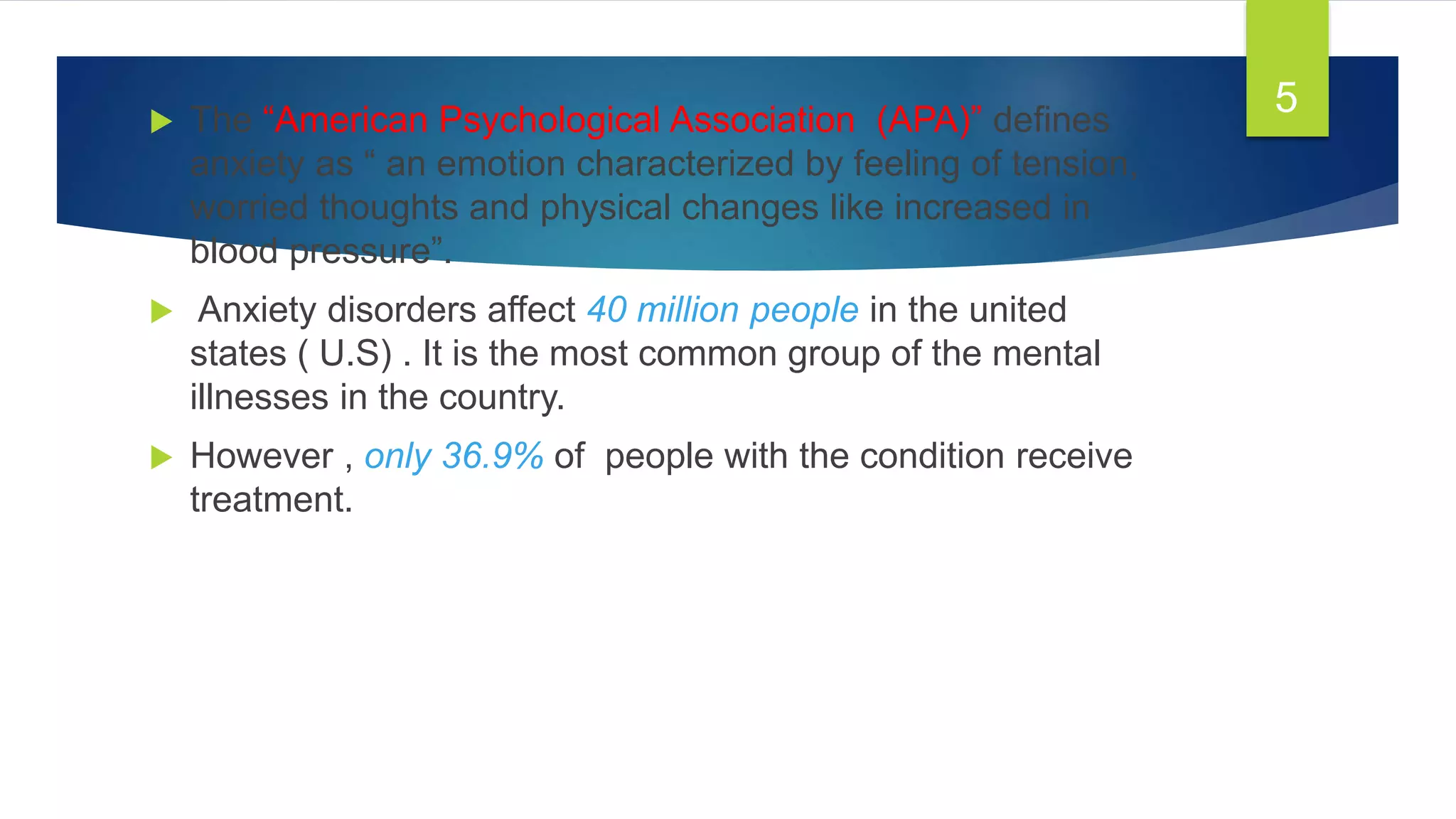  The “American Psychological Association (APA)” defines
anxiety as “ an emotion characterized by feeling of tension,
worried thoughts and physical changes like increased in
blood pressure”.
 Anxiety disorders affect 40 million people in the united
states ( U.S) . It is the most common group of the mental
illnesses in the country.
 However , only 36.9% of people with the condition receive
treatment.
5
 