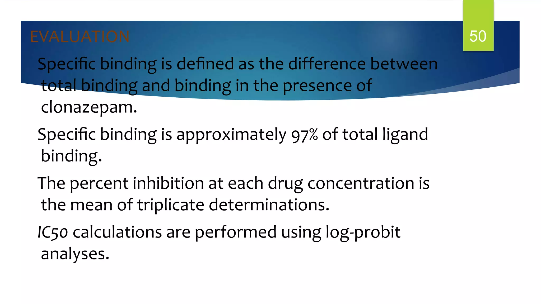 EVALUATION
Speciﬁc binding is deﬁned as the difference between
total binding and binding in the presence of
clonazepam.
Speciﬁc binding is approximately 97% of total ligand
binding.
The percent inhibition at each drug concentration is
the mean of triplicate determinations.
IC50 calculations are performed using log-probit
analyses.
50
 