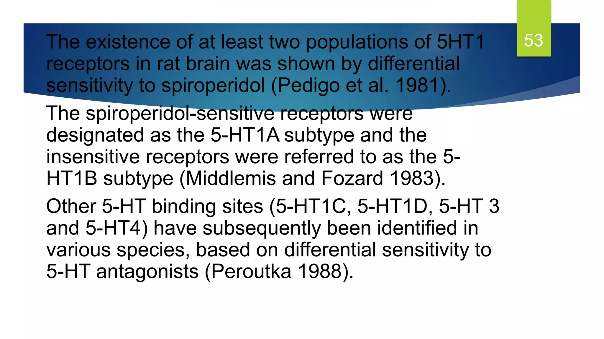 The existence of at least two populations of 5HT1
receptors in rat brain was shown by differential
sensitivity to spiroperidol (Pedigo et al. 1981).
The spiroperidol-sensitive receptors were
designated as the 5-HT1A subtype and the
insensitive receptors were referred to as the 5-
HT1B subtype (Middlemis and Fozard 1983).
Other 5-HT binding sites (5-HT1C, 5-HT1D, 5-HT 3
and 5-HT4) have subsequently been identiﬁed in
various species, based on differential sensitivity to
5-HT antagonists (Peroutka 1988).
53
 