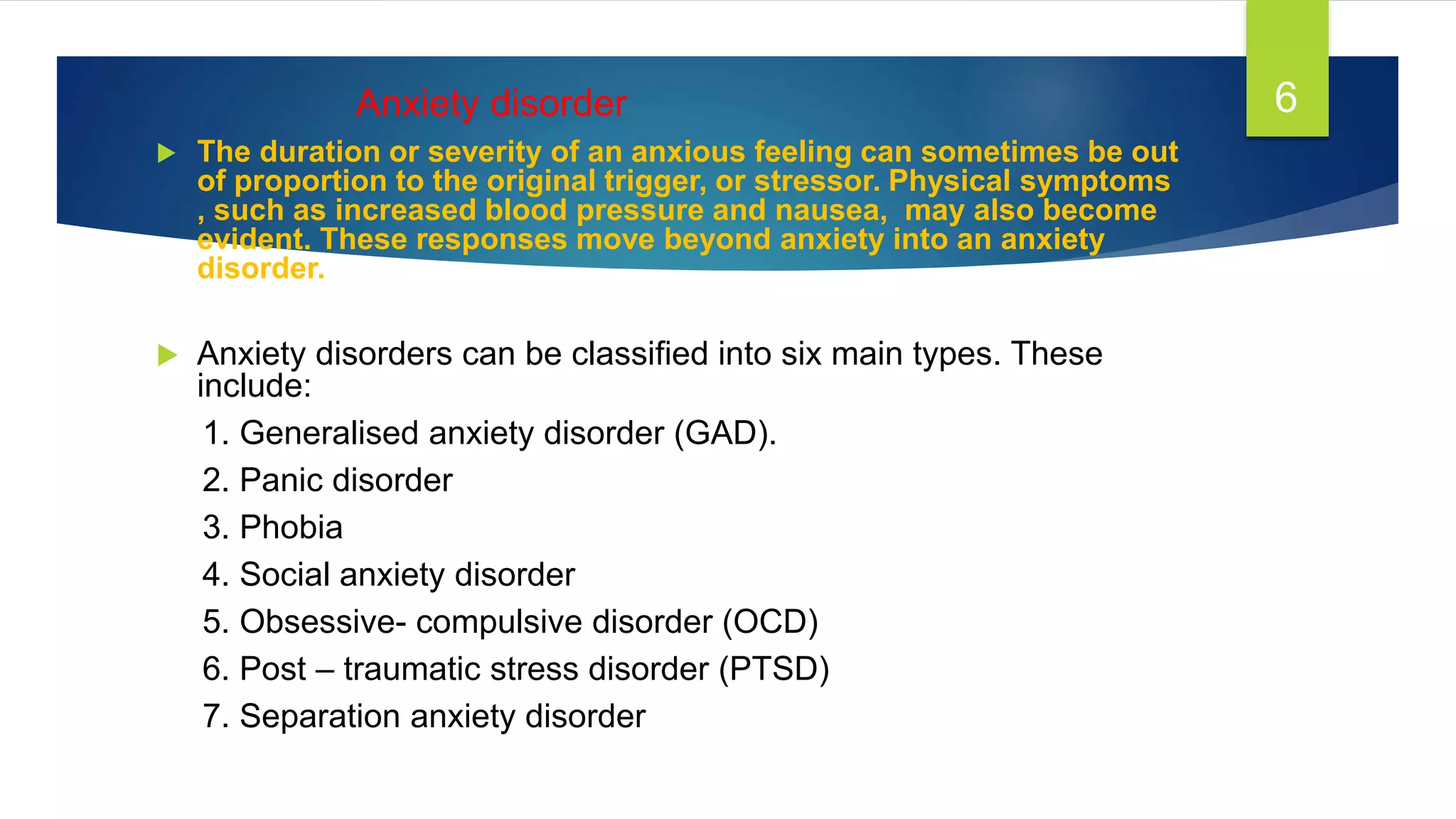 Anxiety disorder
 The duration or severity of an anxious feeling can sometimes be out
of proportion to the original trigger, or stressor. Physical symptoms
, such as increased blood pressure and nausea, may also become
evident. These responses move beyond anxiety into an anxiety
disorder.
 Anxiety disorders can be classified into six main types. These
include:
1. Generalised anxiety disorder (GAD).
2. Panic disorder
3. Phobia
4. Social anxiety disorder
5. Obsessive- compulsive disorder (OCD)
6. Post – traumatic stress disorder (PTSD)
7. Separation anxiety disorder
6
 