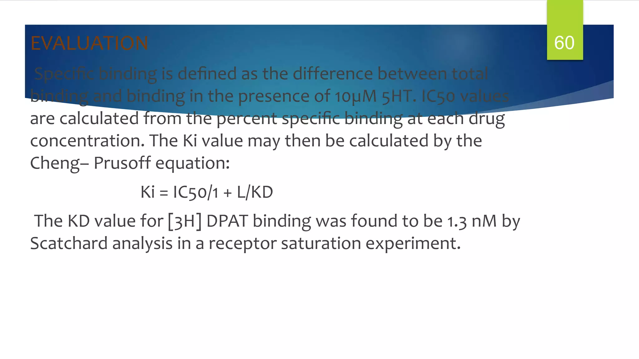 EVALUATION
Speciﬁc binding is deﬁned as the difference between total
binding and binding in the presence of 10µM 5HT. IC50 values
are calculated from the percent speciﬁc binding at each drug
concentration. The Ki value may then be calculated by the
Cheng– Prusoff equation:
Ki = IC50/1 + L/KD
The KD value for [3H] DPAT binding was found to be 1.3 nM by
Scatchard analysis in a receptor saturation experiment.
60
 
