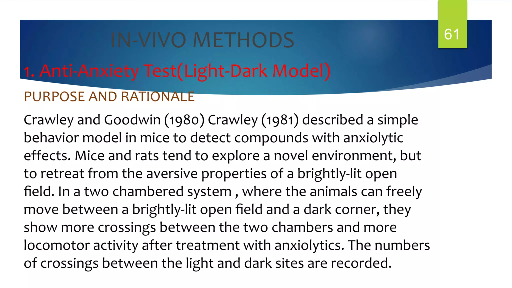 IN-VIVO METHODS
1. Anti-Anxiety Test(Light-Dark Model)
PURPOSE AND RATIONALE
Crawley and Goodwin (1980) Crawley (1981) described a simple
behavior model in mice to detect compounds with anxiolytic
effects. Mice and rats tend to explore a novel environment, but
to retreat from the aversive properties of a brightly-lit open
ﬁeld. In a two chambered system , where the animals can freely
move between a brightly-lit open ﬁeld and a dark corner, they
show more crossings between the two chambers and more
locomotor activity after treatment with anxiolytics. The numbers
of crossings between the light and dark sites are recorded.
61
 