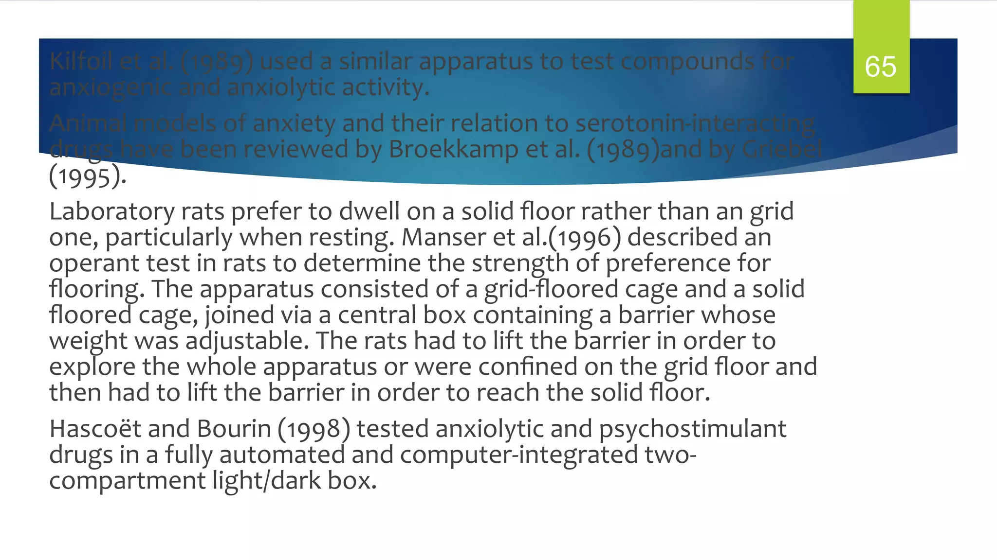 Kilfoil et al. (1989) used a similar apparatus to test compounds for
anxiogenic and anxiolytic activity.
Animal models of anxiety and their relation to serotonin-interacting
drugs have been reviewed by Broekkamp et al. (1989)and by Griebel
(1995).
Laboratory rats prefer to dwell on a solid ﬂoor rather than an grid
one, particularly when resting. Manser et al.(1996) described an
operant test in rats to determine the strength of preference for
ﬂooring. The apparatus consisted of a grid-ﬂoored cage and a solid
ﬂoored cage, joined via a central box containing a barrier whose
weight was adjustable. The rats had to lift the barrier in order to
explore the whole apparatus or were conﬁned on the grid ﬂoor and
then had to lift the barrier in order to reach the solid ﬂoor.
Hascoët and Bourin (1998) tested anxiolytic and psychostimulant
drugs in a fully automated and computer-integrated two-
compartment light/dark box.
65
 
