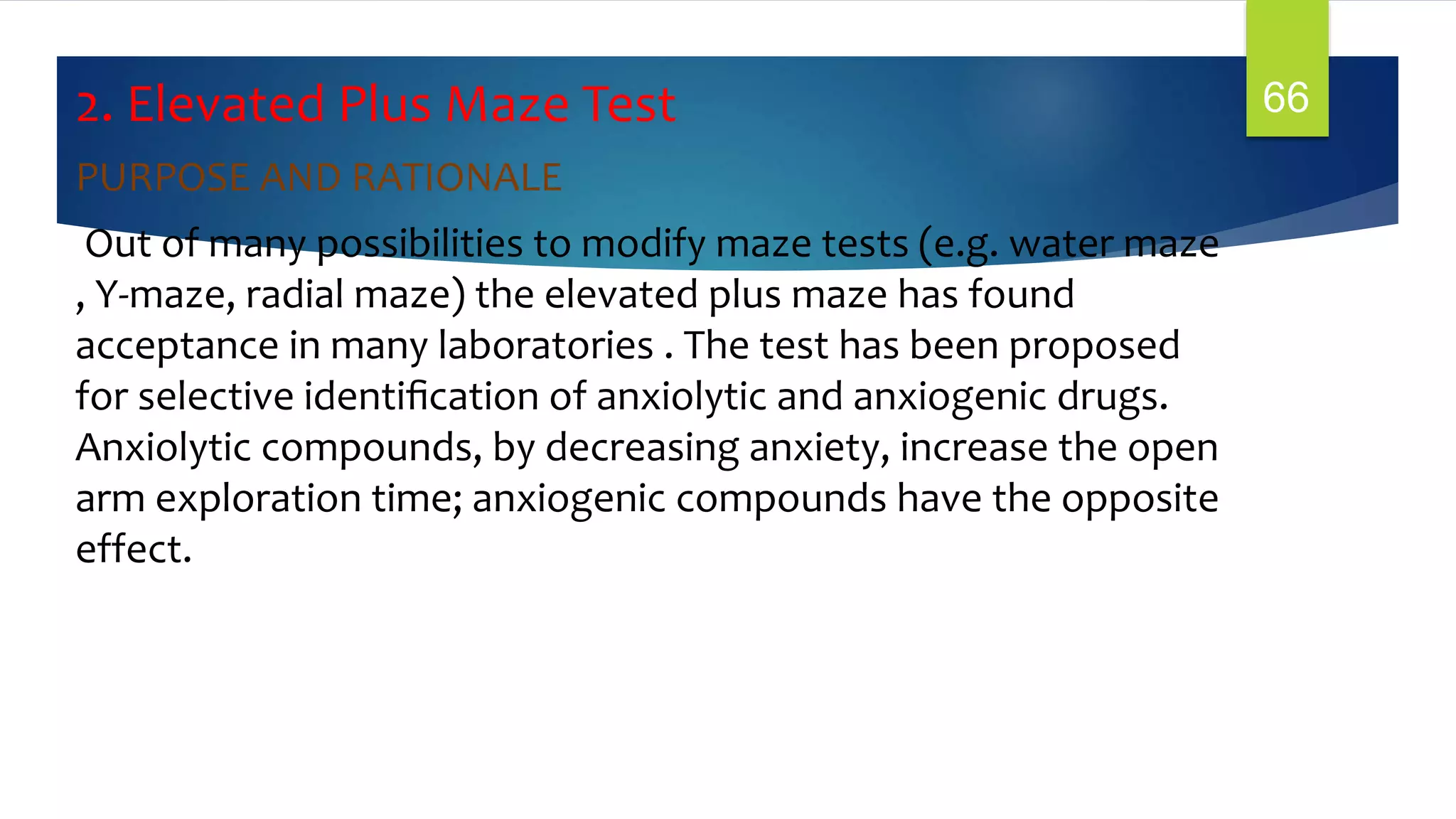 2. Elevated Plus Maze Test
PURPOSE AND RATIONALE
Out of many possibilities to modify maze tests (e.g. water maze
, Y-maze, radial maze) the elevated plus maze has found
acceptance in many laboratories . The test has been proposed
for selective identiﬁcation of anxiolytic and anxiogenic drugs.
Anxiolytic compounds, by decreasing anxiety, increase the open
arm exploration time; anxiogenic compounds have the opposite
effect.
66
 