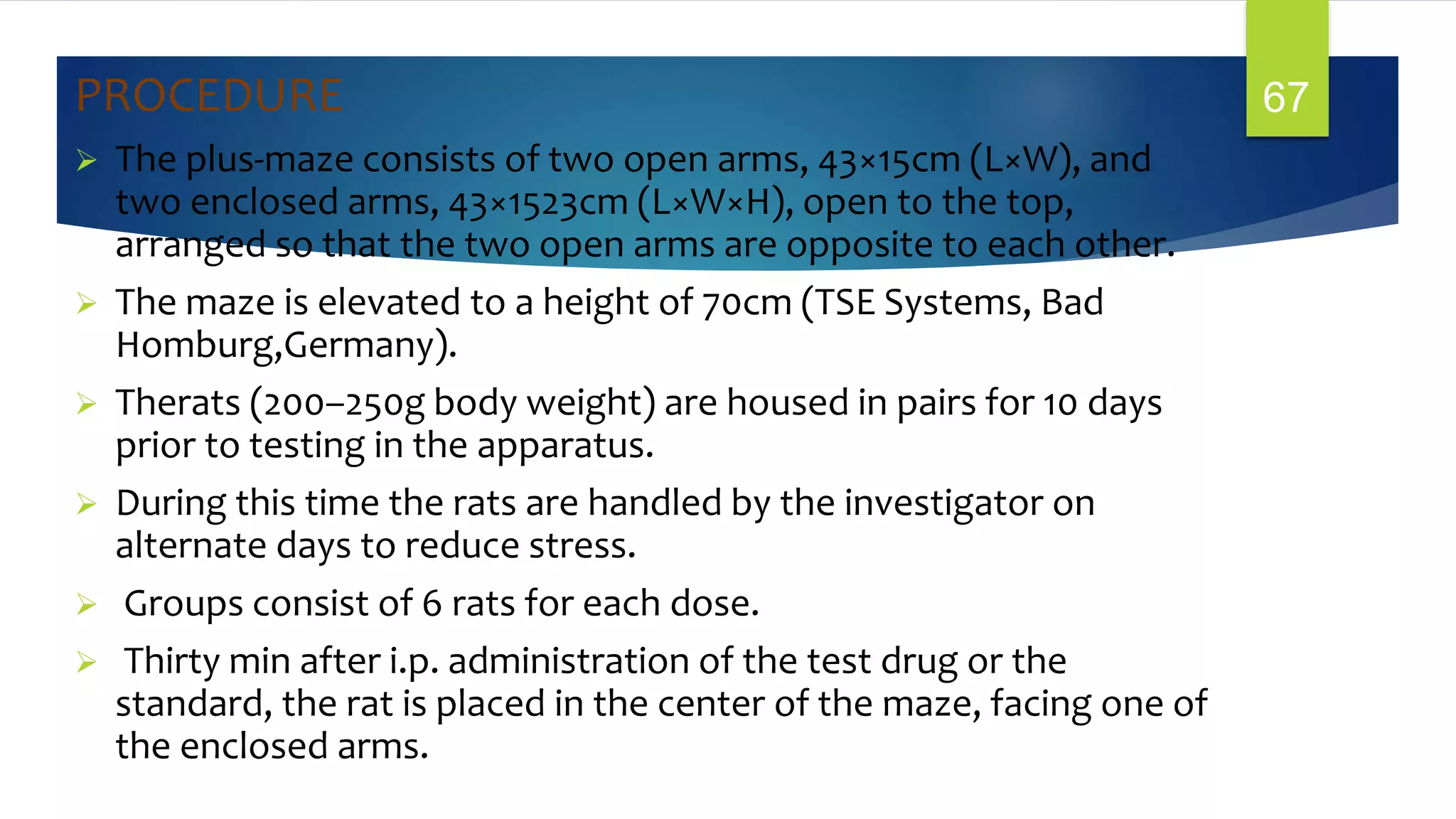 PROCEDURE
 The plus-maze consists of two open arms, 43×15cm (L×W), and
two enclosed arms, 43×1523cm (L×W×H), open to the top,
arranged so that the two open arms are opposite to each other.
 The maze is elevated to a height of 70cm (TSE Systems, Bad
Homburg,Germany).
 Therats (200–250g body weight) are housed in pairs for 10 days
prior to testing in the apparatus.
 During this time the rats are handled by the investigator on
alternate days to reduce stress.
 Groups consist of 6 rats for each dose.
 Thirty min after i.p. administration of the test drug or the
standard, the rat is placed in the center of the maze, facing one of
the enclosed arms.
67
 