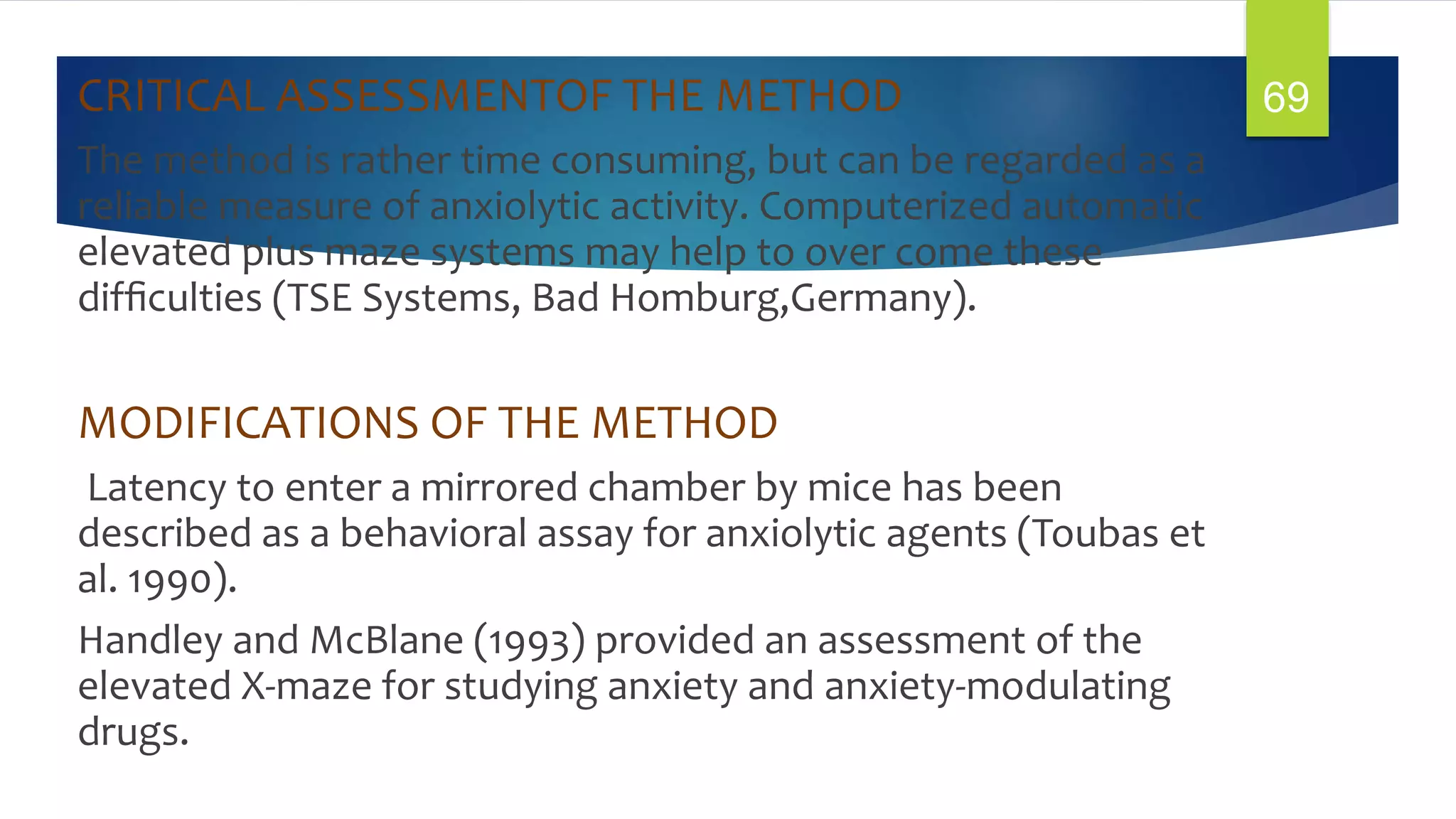 CRITICAL ASSESSMENTOF THE METHOD
The method is rather time consuming, but can be regarded as a
reliable measure of anxiolytic activity. Computerized automatic
elevated plus maze systems may help to over come these
difﬁculties (TSE Systems, Bad Homburg,Germany).
MODIFICATIONS OF THE METHOD
Latency to enter a mirrored chamber by mice has been
described as a behavioral assay for anxiolytic agents (Toubas et
al. 1990).
Handley and McBlane (1993) provided an assessment of the
elevated X-maze for studying anxiety and anxiety-modulating
drugs.
69
 