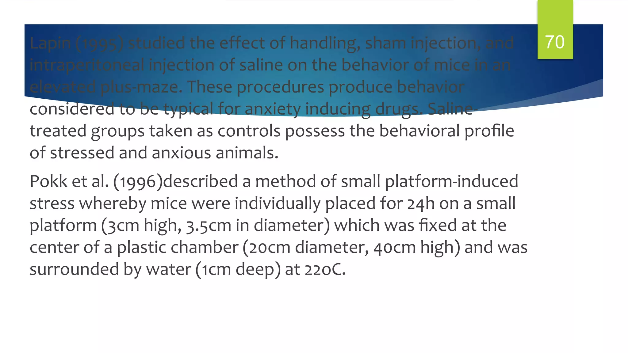 Lapin (1995) studied the effect of handling, sham injection, and
intraperitoneal injection of saline on the behavior of mice in an
elevated plus-maze. These procedures produce behavior
considered to be typical for anxiety inducing drugs. Saline-
treated groups taken as controls possess the behavioral proﬁle
of stressed and anxious animals.
Pokk et al. (1996)described a method of small platform-induced
stress whereby mice were individually placed for 24h on a small
platform (3cm high, 3.5cm in diameter) which was ﬁxed at the
center of a plastic chamber (20cm diameter, 40cm high) and was
surrounded by water (1cm deep) at 22oC.
70
 