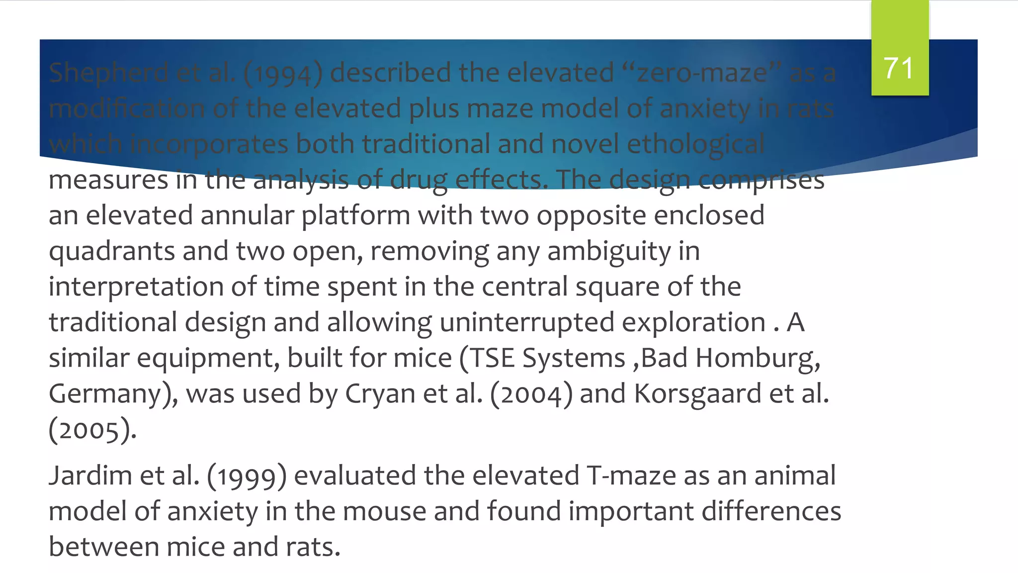 Shepherd et al. (1994) described the elevated “zero-maze” as a
modiﬁcation of the elevated plus maze model of anxiety in rats
which incorporates both traditional and novel ethological
measures in the analysis of drug effects. The design comprises
an elevated annular platform with two opposite enclosed
quadrants and two open, removing any ambiguity in
interpretation of time spent in the central square of the
traditional design and allowing uninterrupted exploration . A
similar equipment, built for mice (TSE Systems ,Bad Homburg,
Germany), was used by Cryan et al. (2004) and Korsgaard et al.
(2005).
Jardim et al. (1999) evaluated the elevated T-maze as an animal
model of anxiety in the mouse and found important differences
between mice and rats.
71
 