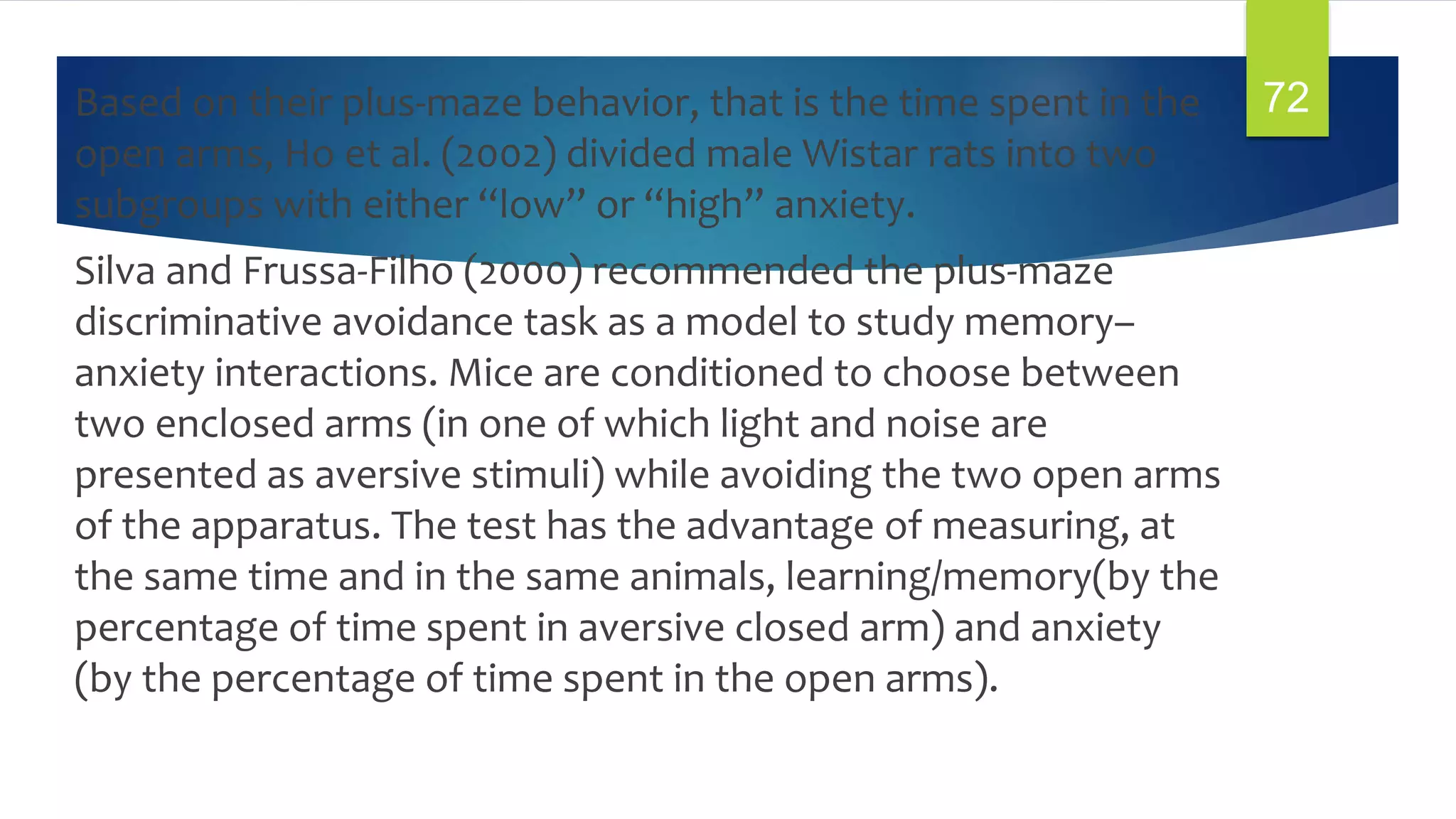 Based on their plus-maze behavior, that is the time spent in the
open arms, Ho et al. (2002) divided male Wistar rats into two
subgroups with either “low” or “high” anxiety.
Silva and Frussa-Filho (2000) recommended the plus-maze
discriminative avoidance task as a model to study memory–
anxiety interactions. Mice are conditioned to choose between
two enclosed arms (in one of which light and noise are
presented as aversive stimuli) while avoiding the two open arms
of the apparatus. The test has the advantage of measuring, at
the same time and in the same animals, learning/memory(by the
percentage of time spent in aversive closed arm) and anxiety
(by the percentage of time spent in the open arms).
72
 