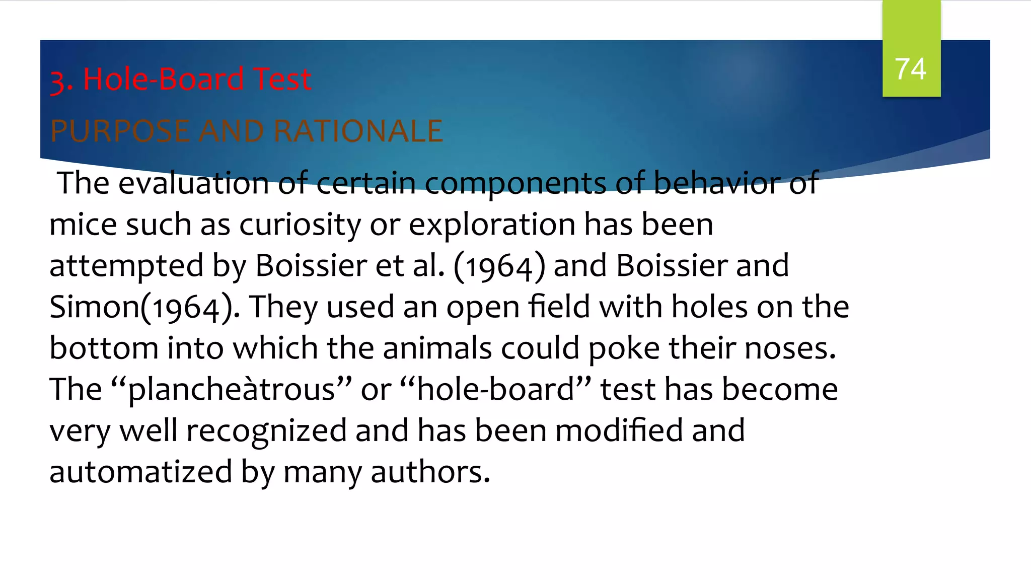 3. Hole-Board Test
PURPOSE AND RATIONALE
The evaluation of certain components of behavior of
mice such as curiosity or exploration has been
attempted by Boissier et al. (1964) and Boissier and
Simon(1964). They used an open ﬁeld with holes on the
bottom into which the animals could poke their noses.
The “plancheàtrous” or “hole-board” test has become
very well recognized and has been modiﬁed and
automatized by many authors.
74
 