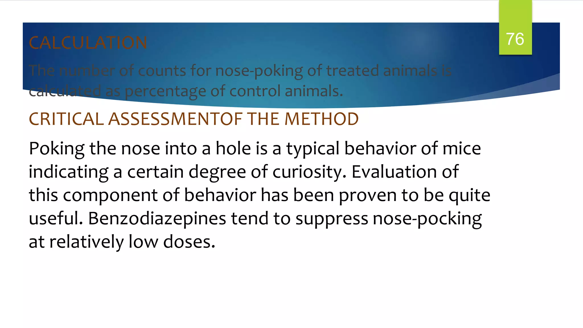 CALCULATION
The number of counts for nose-poking of treated animals is
calculated as percentage of control animals.
CRITICAL ASSESSMENTOF THE METHOD
Poking the nose into a hole is a typical behavior of mice
indicating a certain degree of curiosity. Evaluation of
this component of behavior has been proven to be quite
useful. Benzodiazepines tend to suppress nose-pocking
at relatively low doses.
76
 