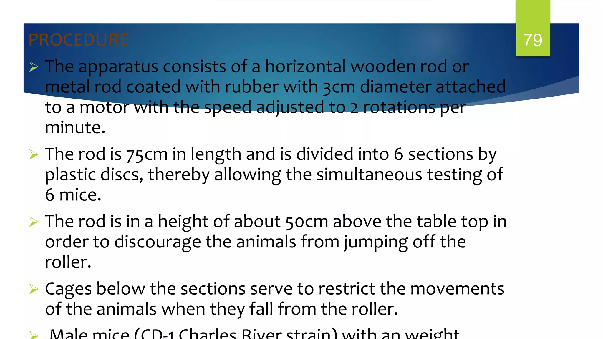 PROCEDURE
 The apparatus consists of a horizontal wooden rod or
metal rod coated with rubber with 3cm diameter attached
to a motor with the speed adjusted to 2 rotations per
minute.
 The rod is 75cm in length and is divided into 6 sections by
plastic discs, thereby allowing the simultaneous testing of
6 mice.
 The rod is in a height of about 50cm above the table top in
order to discourage the animals from jumping off the
roller.
 Cages below the sections serve to restrict the movements
of the animals when they fall from the roller.
79
 