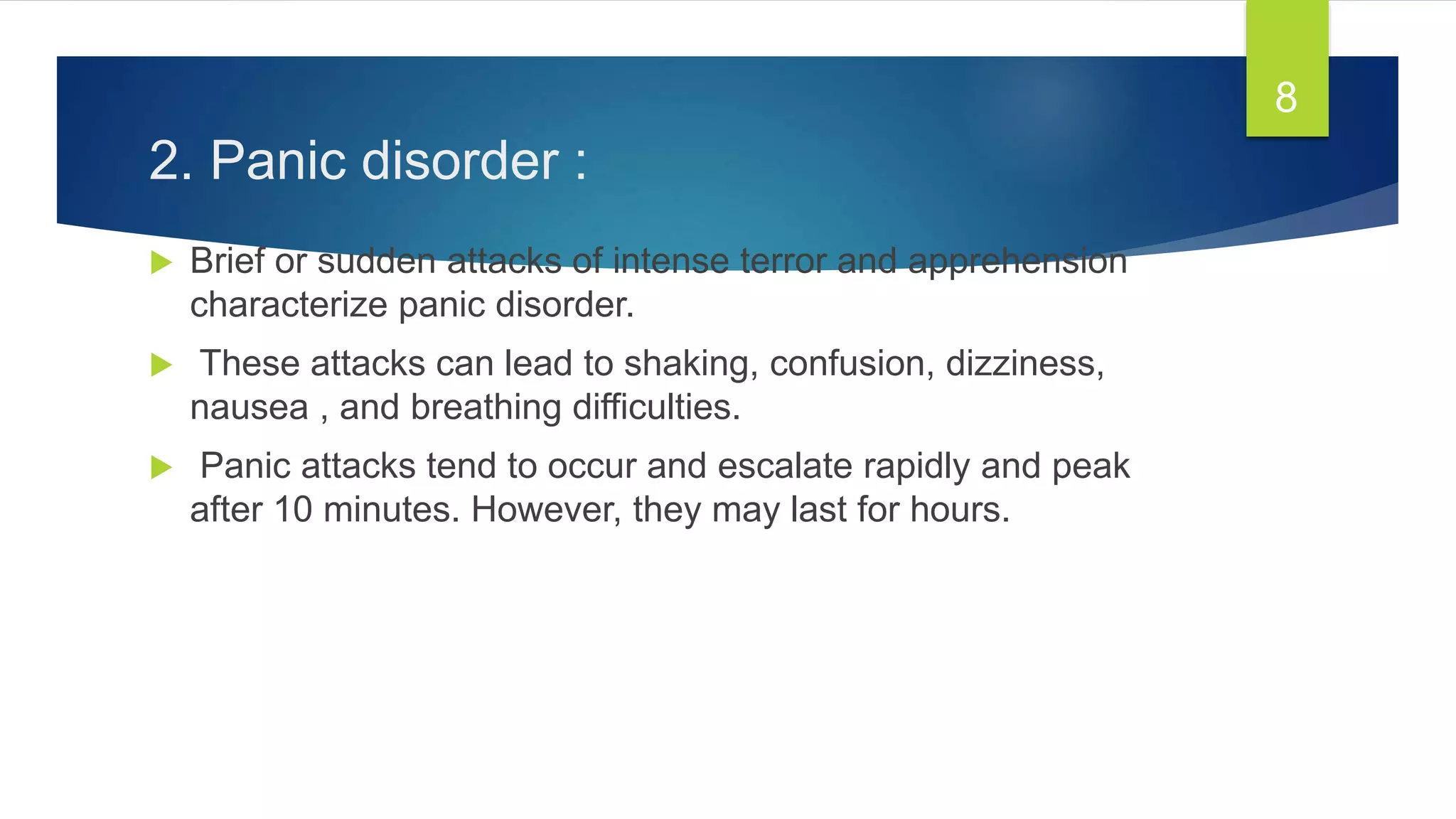 2. Panic disorder :
 Brief or sudden attacks of intense terror and apprehension
characterize panic disorder.
 These attacks can lead to shaking, confusion, dizziness,
nausea , and breathing difficulties.
 Panic attacks tend to occur and escalate rapidly and peak
after 10 minutes. However, they may last for hours.
8
 