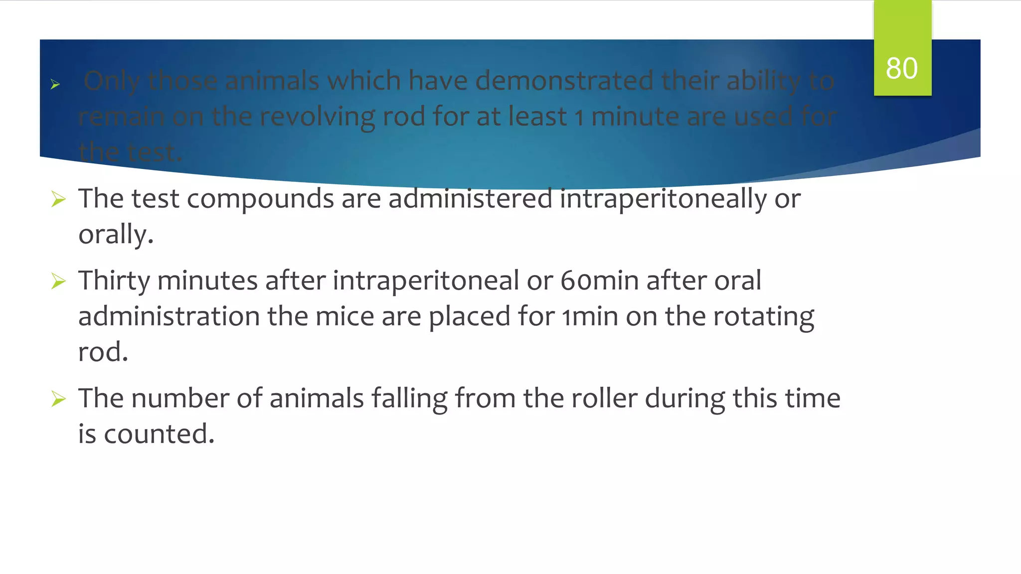  Only those animals which have demonstrated their ability to
remain on the revolving rod for at least 1 minute are used for
the test.
 The test compounds are administered intraperitoneally or
orally.
 Thirty minutes after intraperitoneal or 60min after oral
administration the mice are placed for 1min on the rotating
rod.
 The number of animals falling from the roller during this time
is counted.
80
 