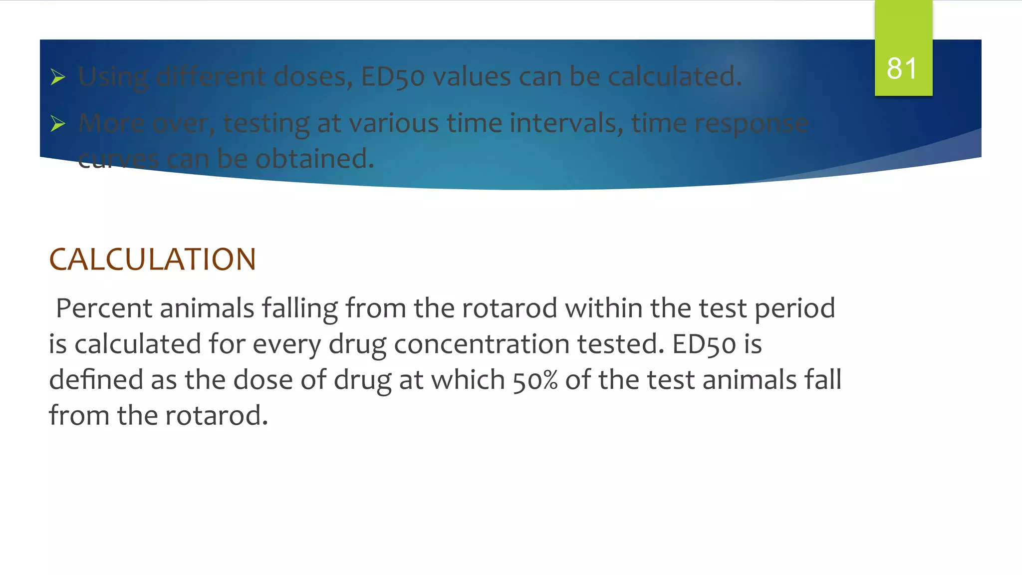  Using different doses, ED50 values can be calculated.
 More over, testing at various time intervals, time response
curves can be obtained.
CALCULATION
Percent animals falling from the rotarod within the test period
is calculated for every drug concentration tested. ED50 is
deﬁned as the dose of drug at which 50% of the test animals fall
from the rotarod.
81
 