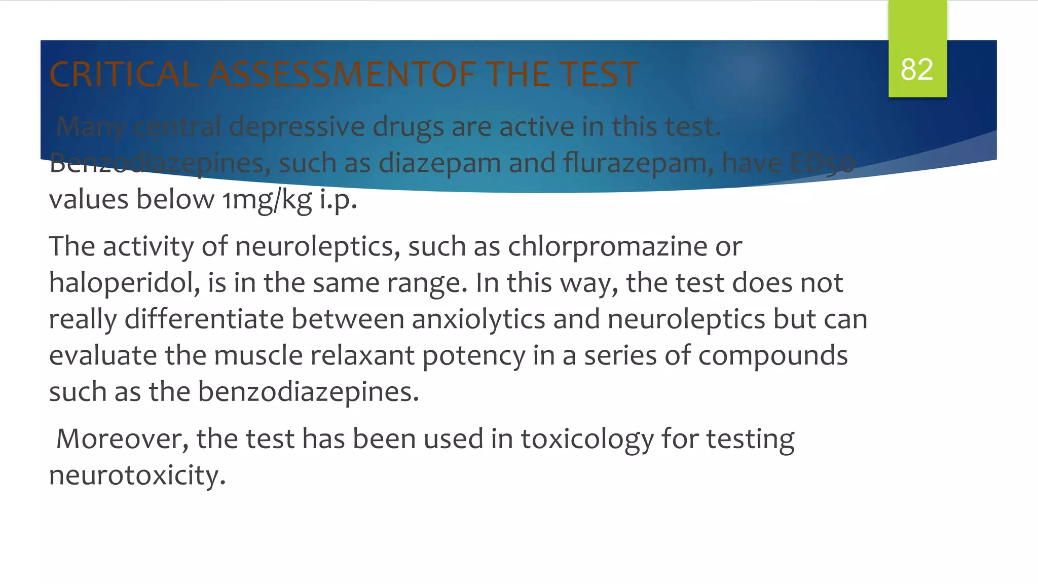 CRITICAL ASSESSMENTOF THE TEST
Many central depressive drugs are active in this test.
Benzodiazepines, such as diazepam and ﬂurazepam, have ED50
values below 1mg/kg i.p.
The activity of neuroleptics, such as chlorpromazine or
haloperidol, is in the same range. In this way, the test does not
really differentiate between anxiolytics and neuroleptics but can
evaluate the muscle relaxant potency in a series of compounds
such as the benzodiazepines.
Moreover, the test has been used in toxicology for testing
neurotoxicity.
82
 