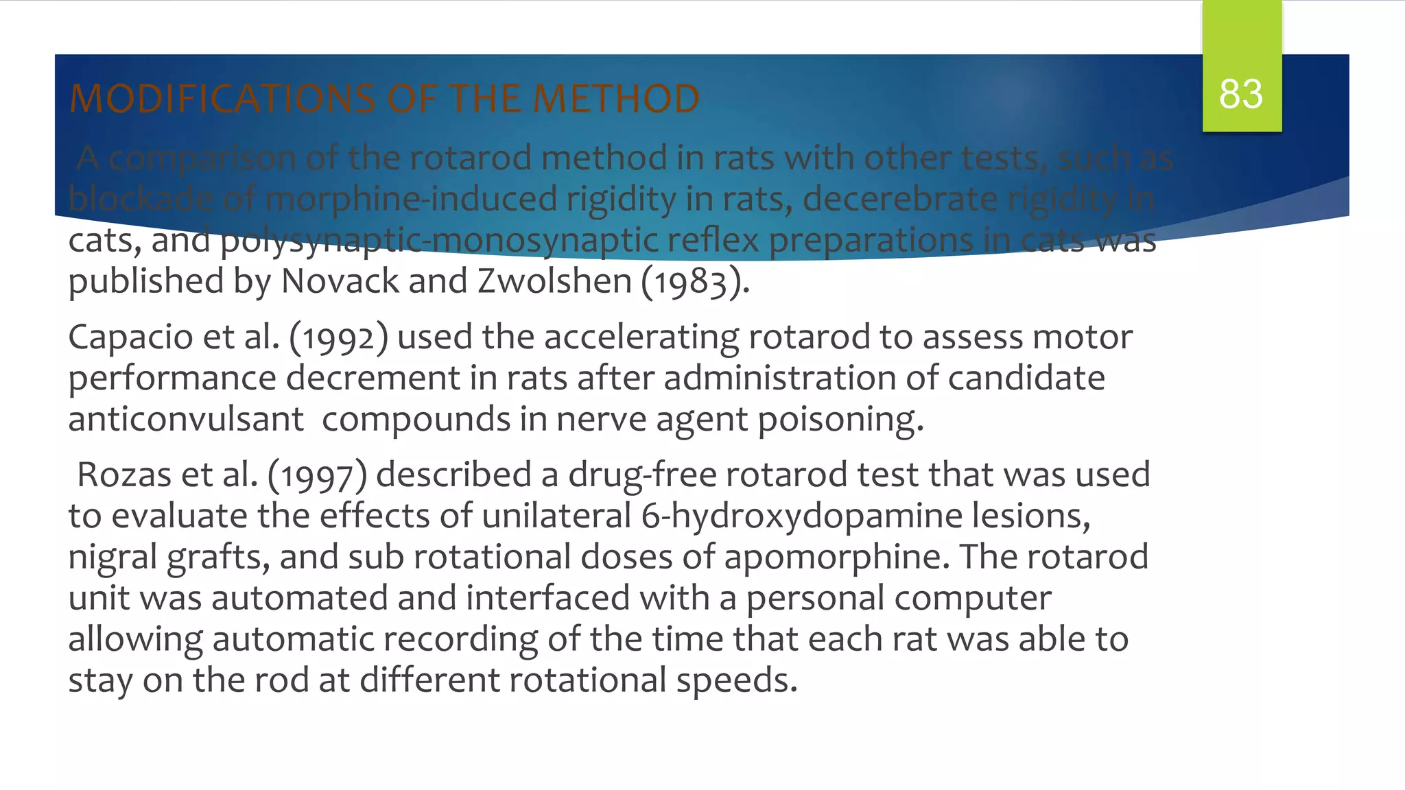 MODIFICATIONS OF THE METHOD
A comparison of the rotarod method in rats with other tests, such as
blockade of morphine-induced rigidity in rats, decerebrate rigidity in
cats, and polysynaptic-monosynaptic reﬂex preparations in cats was
published by Novack and Zwolshen (1983).
Capacio et al. (1992) used the accelerating rotarod to assess motor
performance decrement in rats after administration of candidate
anticonvulsant compounds in nerve agent poisoning.
Rozas et al. (1997) described a drug-free rotarod test that was used
to evaluate the effects of unilateral 6-hydroxydopamine lesions,
nigral grafts, and sub rotational doses of apomorphine. The rotarod
unit was automated and interfaced with a personal computer
allowing automatic recording of the time that each rat was able to
stay on the rod at different rotational speeds.
83
 