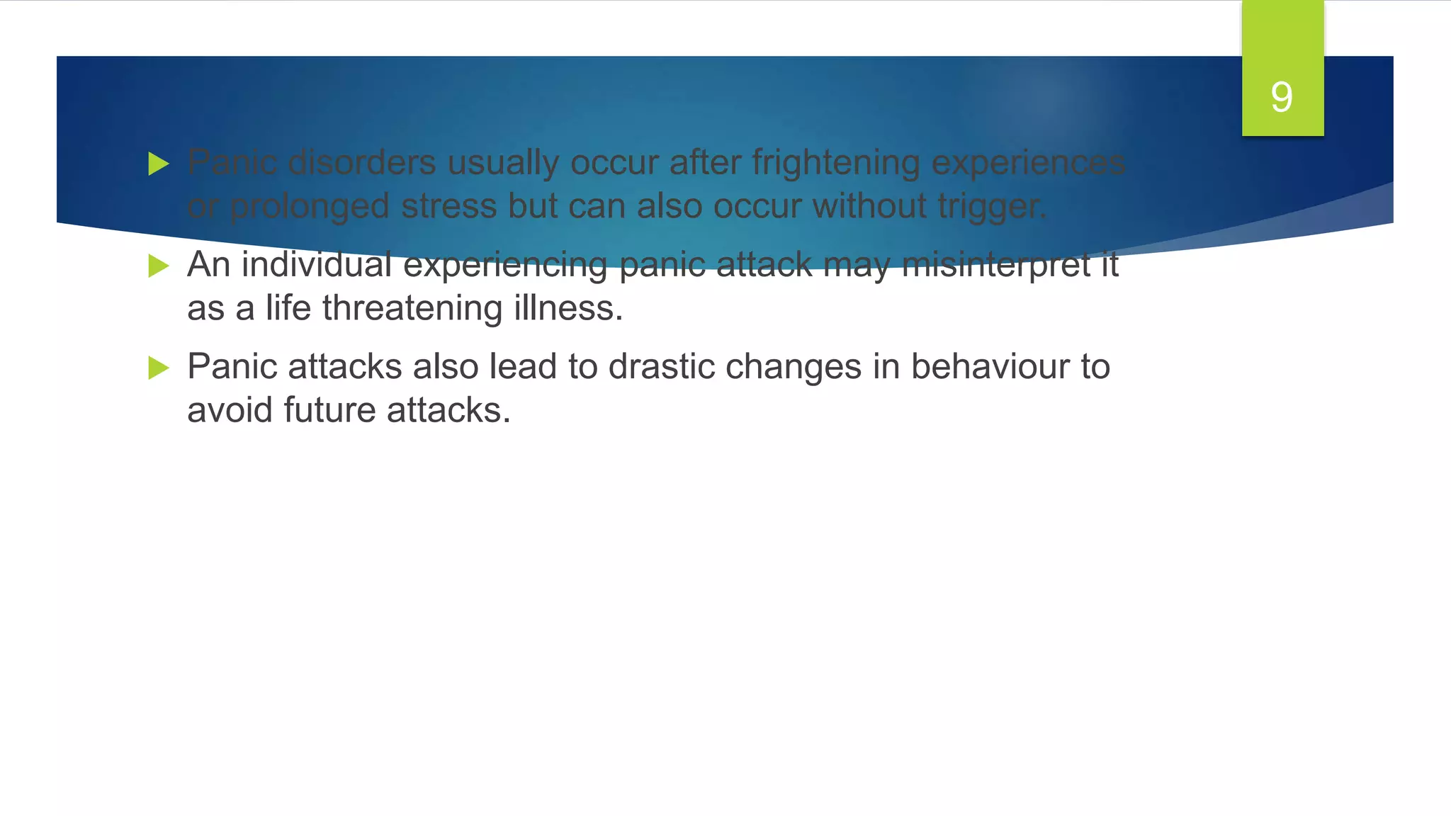  Panic disorders usually occur after frightening experiences
or prolonged stress but can also occur without trigger.
 An individual experiencing panic attack may misinterpret it
as a life threatening illness.
 Panic attacks also lead to drastic changes in behaviour to
avoid future attacks.
9
 