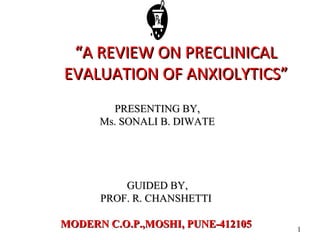 1
““A REVIEW ON PRECLINICALA REVIEW ON PRECLINICAL
EVALUATION OF ANXIOLYTICS”EVALUATION OF ANXIOLYTICS”
PRESENTING BY,PRESENTING BY,
Ms. SONALI B. DIWATEMs. SONALI B. DIWATE
GUIDED BY,GUIDED BY,
PROF. R. CHANSHETTIPROF. R. CHANSHETTI
MODERN C.O.P.,MOSHI, PUNE-412105MODERN C.O.P.,MOSHI, PUNE-412105
 