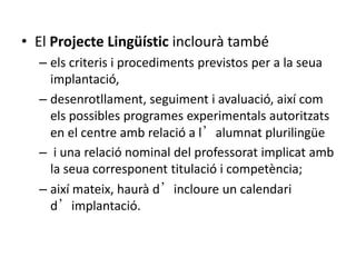 • El Projecte Lingüístic inclourà també
– els criteris i procediments previstos per a la seua
implantació,
– desenrotllament, seguiment i avaluació, així com
els possibles programes experimentals autoritzats
en el centre amb relació a l’alumnat plurilingüe
– i una relació nominal del professorat implicat amb
la seua corresponent titulació i competència;
– així mateix, haurà d’incloure un calendari
d’implantació.
 