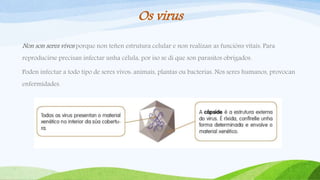 Os virus
Non son seres vivos porque non teñen estrutura celular e non realizan as funcións vitais. Para
reproducirse precisan infectar unha célula, por iso se di que son parasitos obrigados.
Poden infectar a todo tipo de seres vivos: animais, plantas ou bacterias. Nos seres humanos, provocan
enfermidades.
 