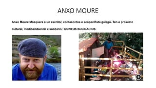 ANXO MOURE
Anxo Moure Mosquera é un escritor, contacontos e ecopacifista galego. Ten o proxecto
cultural, medioambiental e solidario : CONTOS SOLIDARIOS
.
•
 