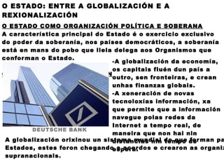 O ESTADO: ENTRE A GLOBALIZACIÓN E A
REXIONALIZACIÓN
O ESTADO COMO ORGANIZACIÓN POLÍTICA E SOBERANA
A car acterística principal do Estado é o exer cicio exclusivo
do poder da sober anía, nos países democráticos, a sober anía
está en mans do pobo que llela dele ga aos Or ganismos que
confor man o Estado.
                                -A globalización da economía,
                                os capitais fluén dun país a
O ESTADO E A GLOBALIZACIÓN
                                outr o, sen fr onteir as, e cr ean
                                unhas finanzas globais.
                                -A xener ación de novas
                                tecnoloxías infor mación, xa
                                que per mite que a infor mación
                                nave gue polas r edes da
                                Inter net a tempo r eal, de
         DEUTSCHE BANK
                                maneir a que non hai nin
 A globalización orixinou un sistema mundial do que de man pa
                                distancias nin tempo for
 Estados, estes for on che gando a acor dos e cr ear on as or ganiz
                                esper a.
 supr anacionais.
 
