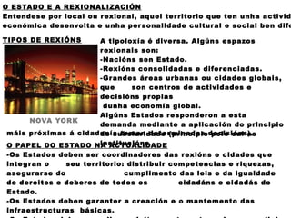 O ESTADO E A REXIONALIZACIÓN
Entendese por local ou r exional, aquel ter ritorio que ten unha activid
económica desenvolta e unha per sonalidade cultur al e social ben dife

TIPOS DE REXIÓNS      A tipoloxía é diver sa. Algúns espazos
                      r exionais son:
                      -Nacións sen Estado.
                      -Rexións consolidadas e difer enciadas.
                      -Gr andes ár eas urbanas ou cidades globais,
                      que     son centr os de actividades e
                      decisións pr opias
                       dunha economía global.
                      Algúns Estados r esponderon a esta
      NOVA YORK
                      demanda mediante a aplicación do principio
 máis próximas á cidadanía toman deter minadas decisións).
                      de subsiaridade (principio polo cal as
                      institucións
 O PAPEL DO ESTADO NA ACTUALIDADE
 -Os Estados deben ser coor dinador es das r exións e cidades que
 inte g r an o    seu ter ritorio: distribuir competencias e riquezas,
 ase gur ar se do                 cumplimento das leis e da igualdade
 de dereitos e deber es de todos os             cidadáns e cidadás do
 Estado.
 -Os Estados deben gar anter a cr eación e o mantemento das
 infr aestr uctur as básicas.
 