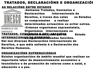 TRATADOS, DECLARACIÓNS E ORGANIZACIÓN
AS RELACIÓNS ENTRE ESTADOS
                -Asínanse Tr atados, Convenios e
                Declar acións       Inter nacionais de
                Der eitos, a tr aves dos cales     os Estados
                se compr ometen       a r ealizar
                deter minadas actuacións ou evitar outr as.
SIMBOLO DE      -Créanse or ganismos supr aestatais,
UNESCO          Or ganismos inter nacionais ou
TRATADOS, CONVENIOS E DECLARACIÓNS
                supr anacionais, nas que os         Estado
INTERNACIONAIS DE DEREITOS
                dele gan deter minadas funcións.
Hai moi diver sas Declar acións Inter nacionais de
Der eitos, a que máis salienta é a Declar ación dos
Der eitos Humanos.

ORGANIZACIÓNS SUPRENACIONAIS
Existen or ganizacións de ámbito mundial que r ealizan un
impor tante labor de desenvolvemento económico e
tecnolóxico e de pr omoción de valor es como a saúd, a
educación e a paz.
 