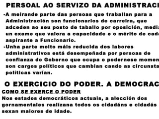PERSOAL AO SERVIZO DA ADMINISTRACI
-A meirande par te das per soas que traballan para a
 Administración son funcionarios de car reira, que
 adceden ao seu posto de taballo por oposición, media
 un exame que valora a capacidade e o mérito de cada
 aspirante a Funcionario.
-Unha par te moito máis reducida dos labores
 administrativos está desempeñada por per soas de
 confianza do Gober no que ocupa o poder nese momen
 son car gos políticos que cambian cando as circunsta
 políticas varían.

O EXERCICIO DO PODER. A DEMOCRAC
COMO SE EXERCE O PODER
Nos estados democráticos actuais, a alección dos
gor namentales realízana todos os cidadáns e cidadás q
sexan maiores de idade.
 
