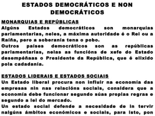 ESTADOS DEMOCRÁTICOS E NON
             DEMOCRÁTICOS
MONARQUIAS E REPÚBLICAS
Algúns    Estados     democráticos     son   monar quías
par lamentarias, neles, a máxima autoridade é o Rei ou a
Raíña, pero a soberanía tena o pobo.
Outros   países    democráticos    son    as  repúblicas
par lamentarias, nelas as funcións de xefe do Estado
desempéñaas o Presidente da República, que é elixido
pola cadadanía.

ESTADOS LIDERAIS E ESTADOS SOCIAIS
Un Estado liberal procura non influir na economía das
empresas nin nas relacións sociais, considera que a
economía debe funcionar se gundo súas propias re g ras e
se gundo a lei do mercado.
Un estado social defende a necesidade de in ter vir
nalgúns ámbitos económicos e sociais, para isto, pon
 