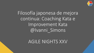 Filosofía japonesa de mejora
continua: Coaching Kata e
Improvement Kata
@Ivanni_Simons
AGILE NIGHTS XXV
 