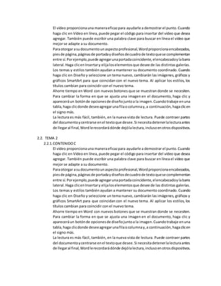 El vídeo proporcionauna maneraeficazpara ayudarle a demostrar el punto.Cuando
haga clic en Vídeo en línea, puede pegar el código para insertar del vídeo que desea
agregar. También puede escribir una palabra clave para buscar en línea el vídeo que
mejor se adapte a su documento.
Paraotorgar asudocumentounaspectoprofesional,Wordproporcionaencabezados,
piesde página,páginasde portadaydiseñosdecuadrode textoquese complementan
entre sí.Porejemplo,puede agregarunaportadacoincidente,elencabezadoylabarra
lateral.Haga clicenInsertary elijaloselementosque desee de las distintas galerías.
Los temas y estilos también ayudan a mantener su documento coordinado. Cuando
haga clic en Diseño y seleccione un tema nuevo, cambiarán las imágenes, gráficos y
gráficos SmartArt para que coincidan con el nuevo tema. Al aplicar los estilos, los
títulos cambian para coincidir con el nuevo tema.
Ahorre tiempo en Word con nuevos botones que se muestran donde se necesiten.
Para cambiar la forma en que se ajusta una imagen en el documento, haga clic y
apareceráun botónde opcionesde diseñojuntoa la imagen.Cuandotrabaje enuna
tabla,haga clicdonde deseeagregarunafilaocolumnay,a continuación,hagaclicen
el signo más.
La lectura es más fácil, también, en la nueva vista de lectura. Puede contraer partes
del documentoycentrarse enel textoque desee.Si necesitadetenerlalecturaantes
de llegaral final,Wordlerecordarádónde dejólalectura,inclusoenotrosdispositivos.
2.2. TEMA 2
2.2.1.CONTENIDOC
El vídeo proporcionauna maneraeficazpara ayudarle a demostrar el punto.Cuando
haga clic en Vídeo en línea, puede pegar el código para insertar del vídeo que desea
agregar. También puede escribir una palabra clave para buscar en línea el vídeo que
mejor se adapte a su documento.
Paraotorgar asudocumentounaspectoprofesional,Wordproporcionaencabezados,
piesde página,páginasde portadaydiseñosdecuadrode textoquese complementan
entre sí.Porejemplo,puede agregarunaportadacoincidente,elencabezadoylabarra
lateral.Haga clicenInsertary elijaloselementosque desee de las distintas galerías.
Los temas y estilos también ayudan a mantener su documento coordinado. Cuando
haga clic en Diseño y seleccione un tema nuevo, cambiarán las imágenes, gráficos y
gráficos SmartArt para que coincidan con el nuevo tema. Al aplicar los estilos, los
títulos cambian para coincidir con el nuevo tema.
Ahorre tiempo en Word con nuevos botones que se muestran donde se necesiten.
Para cambiar la forma en que se ajusta una imagen en el documento, haga clic y
apareceráun botónde opcionesde diseñojuntoa la imagen.Cuandotrabaje enuna
tabla,haga clicdonde deseeagregarunafilaocolumnay,a continuación,hagaclicen
el signo más.
La lectura es más fácil, también, en la nueva vista de lectura. Puede contraer partes
del documentoycentrarse enel textoque desee.Si necesitadetenerlalecturaantes
de llegaral final,Wordlerecordarádónde dejólalectura,inclusoenotrosdispositivos.
 