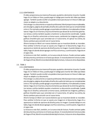 2.2.2.CONTENIDOD
El vídeo proporcionauna maneraeficazpara ayudarle a demostrar el punto.Cuando
haga clic en Vídeo en línea, puede pegar el código para insertar del vídeo que desea
agregar. También puede escribir una palabra clave para buscar en línea el vídeo que
mejor se adapte a su documento.
Paraotorgar asudocumentounaspectoprofesional,Wordproporcionaencabezados,
piesde página,páginasde portadaydiseñosdecuadrode textoquese complementan
entre sí.Porejemplo,puede agregarunaportadacoincidente,elencabezadoylabarra
lateral.Haga clicenInsertary elijaloselementosque desee de las distintas galerías.
Los temas y estilos también ayudan a mantener su documento coordinado. Cuando
haga clic en Diseño y seleccione un tema nuevo, cambiarán las imágenes, gráficos y
gráficos SmartArt para que coincidan con el nuevo tema. Al aplicar los estilos, los
títulos cambian para coincidir con el nuevo tema.
Ahorre tiempo en Word con nuevos botones que se muestran donde se necesiten.
Para cambiar la forma en que se ajusta una imagen en el documento, haga clic y
apareceráun botónde opcionesde diseñojuntoa la imagen.Cuandotrabaje enuna
tabla,haga clicdonde deseeagregarunafilaocolumnay,a continuación,hagaclicen
el signo más.
La lectura es más fácil, también, en la nueva vista de lectura. Puede contraer partes
del documentoycentrarse enel textoque desee.Si necesitadetenerlalecturaantes
de llegaral final,Wordlerecordarádónde dejólalectura,inclusoenotrosdispositivos.
2.3. TEMA 3
2.3.1.CONTENIDOE
El vídeo proporcionauna maneraeficazpara ayudarle a demostrar el punto.Cuando
haga clic en Vídeo en línea, puede pegar el código para insertar del vídeo que desea
agregar. También puede escribir una palabra clave para buscar en línea el vídeo que
mejor se adapte a su documento.
Paraotorgar asudocumentounaspectoprofesional,Wordproporcionaencabezados,
piesde página,páginasde portadaydiseñosdecuadrode textoquese complementan
entre sí.Porejemplo,puede agregarunaportadacoincidente,elencabezadoylabarra
lateral.Haga clicenInsertary elijaloselementosque desee de las distintas galerías.
Los temas y estilos también ayudan a mantener su documento coordinado. Cuando
haga clic en Diseño y seleccione un tema nuevo, cambiarán las imágenes, gráficos y
gráficos SmartArt para que coincidan con el nuevo tema. Al aplicar los estilos, los
títulos cambian para coincidir con el nuevo tema.
Ahorre tiempo en Word con nuevos botones que se muestran donde se necesiten.
Para cambiar la forma en que se ajusta una imagen en el documento, haga clic y
apareceráun botónde opcionesde diseñojuntoa la imagen.Cuandotrabaje enuna
tabla,haga clicdonde deseeagregaruna filaocolumnay,a continuación,hagaclicen
el signo más.
La lectura es más fácil, también, en la nueva vista de lectura. Puede contraer partes
del documentoycentrarse enel textoque desee.Si necesitadetenerlalecturaantes
de llegaral final,Wordlerecordarádónde dejólalectura,inclusoenotrosdispositivos.
 