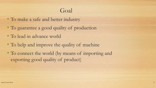 Insert Footer Here 11
Goal
• To make a safe and better industry
• To guarantee a good quality of production
• To lead in advance world
• To help and improve the quality of machine
• To connect the world (by means of importing and
exporting good quality of product)
 