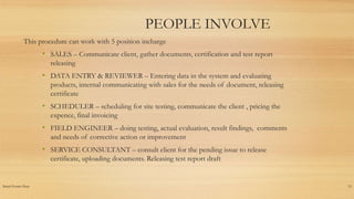 Insert Footer Here 13
PEOPLE INVOLVE
This procedure can work with 5 position incharge
• SALES – Communicate client, gather documents, certification and test report
releasing
• DATA ENTRY & REVIEWER – Entering data in the system and evaluating
products, internal communicating with sales for the needs of document, releasing
certificate
• SCHEDULER – scheduling for site testing, communicate the client , pricing the
expence, final invoicing
• FIELD ENGINEER – doing testing, actual evaluation, result findings, comments
and needs of corrective action or improvement
• SERVICE CONSULTANT – consult client for the pending issue to release
certificate, uploading documents. Releasing test report draft
 