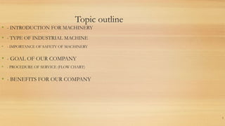 Topic outline
2
• - TYPE OF INDUSTRIAL MACHINE
• - IMPORTANCE OF SAFETY OF MACHINERY
• - PROCEDURE OF SERVICE (FLOW CHART)
• - GOAL OF OUR COMPANY
• - BENEFITS FOR OUR COMPANY
• - INTRODUCTION FOR MACHINERY
 