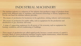INDUSTRIAL MACHINERY
• The machine industry is a subsector of the industry that produces a range of products from
power tools, different types of machines, and domestic technology to factory equipment etc.
On the one hand the machine industry provides:
• The means of production for businesses in the agriculture, mining, industry and construction.
• The means of production for public utility, such as equipment for the production and
distribution of gas, electricity and water.
• A range of supporting equipment for all sectors of the economy, such as equipment for
heating, ventilation, and air conditioning of buildings.
• These means of production are called capital goods, because a certain amount of capital is
invested. Much of those production machines require regular maintenance, which becomes
supplied specialized companies in the machine industry.
4
 
