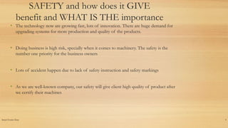 Insert Footer Here 9
SAFETY and how does it GIVE
benefit and WHAT IS THE importance
• The technology now are growing fast, lots of innovation. There are huge demand for
upgrading systems for more production and quality of the products.
• Doing business is high risk, specially when it comes to machinery. The safety is the
number one priority for the business owners
• Lots of accident happen due to lack of safety instruction and safety markings
• As we are well-known company, our safety will give client high quality of product after
we certify their machines
 