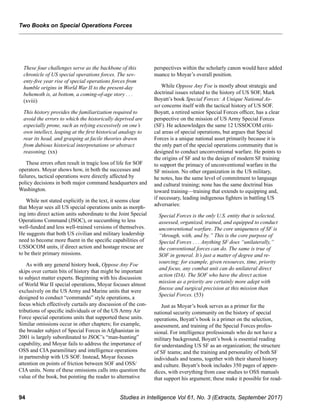 94 Studies in Intelligence Vol 61, No. 3 (Extracts, September 2017)
﻿
These four challenges serve as the backbone of this
chronicle of US special operations forces. The sev-
enty-five year rise of special operations forces from
humble origins in World War II to the present-day
behemoth is, at bottom, a coming-of-age story . . .
(xviii)
This history provides the familiarization required to
avoid the errors to which the historically deprived are
especially prone, such as relying excessively on one’s
own intellect, leaping at the first historical analogy to
rear its head, and grasping at facile theories drawn
from dubious historical interpretations or abstract
reasoning. (xx)
These errors often result in tragic loss of life for SOF
operators. Moyar shows how, in both the successes and
failures, tactical operations were directly affected by
policy decisions in both major command headquarters and
Washington.
While not stated explicitly in the text, it seems clear
that Moyar sees all US special operations units as morph-
ing into direct action units subordinate to the Joint Special
Operations Command (JSOC), or succumbing to less
well-funded and less well-trained versions of themselves.
He suggests that both US civilian and military leadership
need to become more fluent in the specific capabilities of
USSOCOM units, if direct action and hostage rescue are
to be their primary missions.
As with any general history book, Oppose Any Foe
skips over certain bits of history that might be important
to subject matter experts. Beginning with his discussion
of World War II special operations, Moyar focuses almost
exclusively on the US Army and Marine units that were
designed to conduct “commando” style operations, a
focus which effectively curtails any discussion of the con-
tributions of specific individuals or of the US Army Air
Force special operations units that supported these units.
Similar omissions occur in other chapters; for example,
the broader subject of Special Forces in Afghanistan in
2001 is largely subordinated to JSOC’s “man-hunting”
capability, and Moyar fails to address the importance of
OSS and CIA paramilitary and intelligence operations
in partnership with US SOF. Instead, Moyar focuses
attention on points of friction between SOF and OSS/
CIA units. None of these omissions calls into question the
value of the book, but pointing the reader to alternative
perspectives within the scholarly canon would have added
nuance to Moyar’s overall position.
While Oppose Any Foe is mostly about strategic and
doctrinal issues related to the history of US SOF, Mark
Boyatt’s book Special Forces: A Unique National As-
set concerns itself with the tactical history of US SOF.
Boyatt, a retired senior Special Forces officer, has a clear
perspective on the mission of US Army Special Forces
(SF). He acknowledges the same 12 USSOCOM criti-
cal areas of special operations, but argues that Special
Forces is a unique national asset primarily because it is
the only part of the special operations community that is
designed to conduct unconventional warfare. He points to
the origins of SF and to the design of modern SF training
to support the primacy of unconventional warfare in the
SF mission. No other organization in the US military,
he notes, has the same level of commitment to language
and cultural training; none has the same doctrinal bias
toward training—training that extends to equipping and,
if necessary, leading indigenous fighters in battling US
adversaries:
Special Forces is the only U.S. entity that is selected,
assessed, organized, trained, and equipped to conduct
unconventional warfare. The core uniqueness of SF is
“through, with, and by.” This is the core purpose of
Special Forces . . . Anything SF does “unilaterally,”
the conventional forces can do. The same is true of
SOF in general. It’s just a matter of degree and re-
sourcing; for example, given resources, time, priority
and focus, any combat unit can do unilateral direct
action (DA). The SOF who have the direct action
mission as a priority are certainly more adept with
finesse and surgical precision at this mission than
Special Forces. (53)
Just as Moyar’s book serves as a primer for the
national security community on the history of special
operations, Boyatt’s book is a primer on the selection,
assessment, and training of the Special Forces profes-
sional. For intelligence professionals who do not have a
military background, Boyatt’s book is essential reading
for understanding US SF as an organization; the structure
of SF teams; and the training and personality of both SF
individuals and teams, together with their shared history
and culture. Boyatt’s book includes 350 pages of appen-
dices, with everything from case studies to OSS manuals
that support his argument; these make it possible for read-
Two Books on Special Operations Forces
 