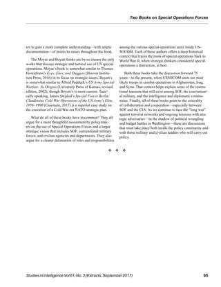 
Two Books on Special Operations Forces
95StudiesinIntelligenceVol61,No.3(Extracts,September2017)
ers to gain a more complete understanding—with ample
documentation—of points he raises throughout the book.
The Moyar and Boyatt books are by no means the only
works that discuss strategic and tactical use of US special
operations. Moyar’s book is somewhat similar to Thomas
Henrickson’s Eyes, Ears, and Daggers (Hoover Institu-
tion Press, 2016) in its focus on strategic issues. Boyatt’s
is somewhat similar to Alfred Paddock’s US Army Special
Warfare: Its Origins (University Press of Kansas, revised
edition, 2002), though Boyatt’s is more current. Tacti-
cally speaking, James Stejskal’s Special Forces Berlin:
Clandestine Cold War Operations of the US Army’s Elite,
1956–1990 (Casemate, 2017) is a superior case study on
the execution of a Cold War era NATO strategic plan.
What do all of these books have in common? They all
argue for a more thoughtful assessment by policymak-
ers on the use of Special Operations Forces and a larger
strategic vision that includes SOF, conventional military
forces, and civilian agencies and departments. They also
argue for a clearer delineation of roles and responsibilities
among the various special operations units inside US-
SOCOM. Each of these authors offers a deep historical
context that traces the roots of special operations back to
World War II, when strategic thinkers considered special
operations a distraction, at best.
Both these books take the discussion forward 75
years—to the present, when USSOCOM units are most
likely troops in combat operations in Afghanistan, Iraq,
and Syria. That context helps explain some of the institu-
tional tensions that still exist among SOF, the convention-
al military, and the intelligence and diplomatic commu-
nities. Finally, all of these books point to the criticality
of collaboration and cooperation—especially between
SOF and the CIA. As we continue to face the “long war”
against terrorist networks and ongoing tensions with stra-
tegic adversaries—in the shadow of political wrangling
and budget battles in Washington—these are discussions
that must take place both inside the policy community and
with those military and civilian leaders who will carry out
policy.
v v v
 