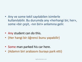 • Any ve some tekil sayılabilen isimlerle
kullanılabilir. Bu durumda any «herhangi bir, her»,
some «bir çeşit, -nın biri» anlamına gelir.
• Any student can do this.
• (Her hangi bir öğrenci bunu yapabilir)
• Some man parked his car here.
• (Adamın biri arabasını buraya park etti)
ingilizcebankasi.com
 